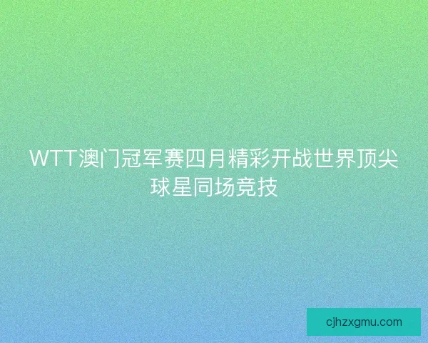 WTT澳门冠军赛四月精彩开战世界顶尖球星同场竞技