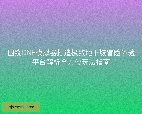 围绕DNF模拟器打造极致地下城冒险体验平台解析全方位玩法指南